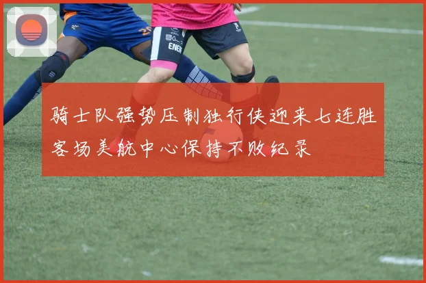 骑士队强势压制独行侠迎来七连胜客场美航中心保持不败纪录