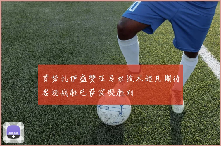 贾努扎伊盛赞亚马尔技术超凡期待客场战胜巴萨实现胜利