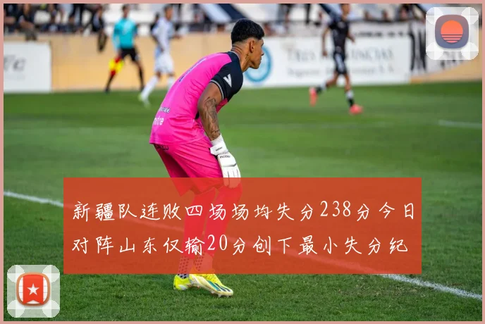 新疆队连败四场场均失分238分今日对阵山东仅输20分创下最小失分纪录