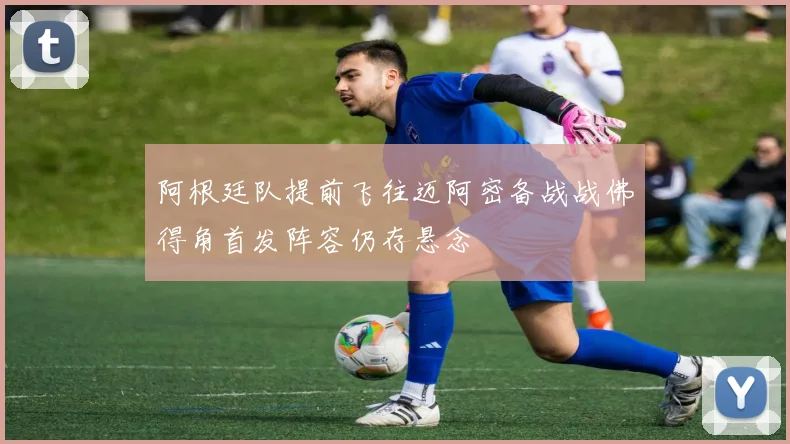 阿根廷队提前飞往迈阿密备战战佛得角首发阵容仍存悬念