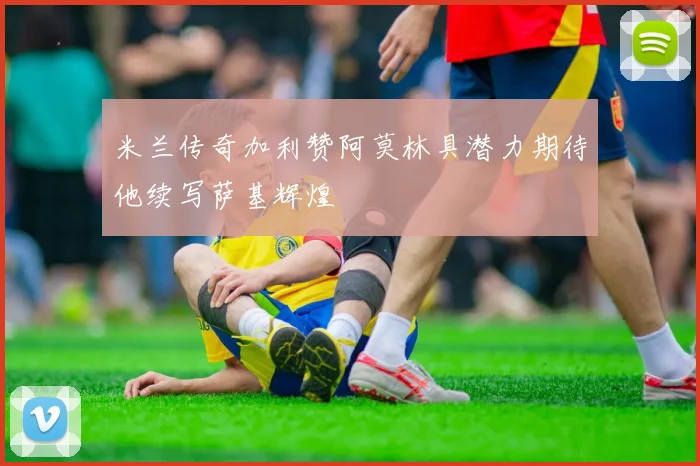 米兰传奇加利赞阿莫林具潜力期待他续写萨基辉煌