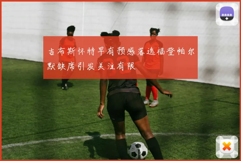 吉布斯怀特早有预感落选福登帕尔默缺席引发关注有限