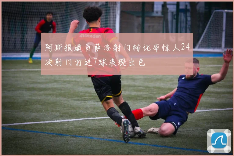 阿斯报道贡萨洛射门转化率惊人24次射门打进7球表现出色