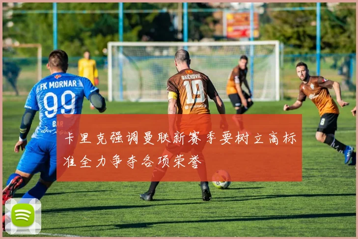 卡里克强调曼联新赛季要树立高标准全力争夺各项荣誉