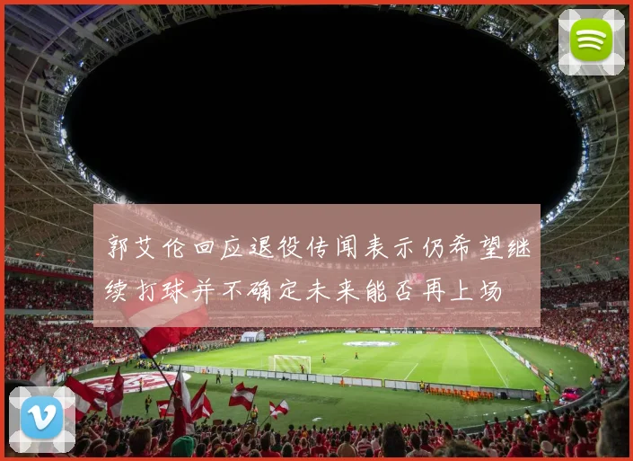 郭艾伦回应退役传闻表示仍希望继续打球并不确定未来能否再上场