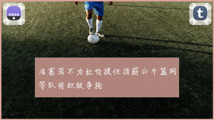 活塞若不为杜伦提供顶薪公牛篮网等队将积极争抢