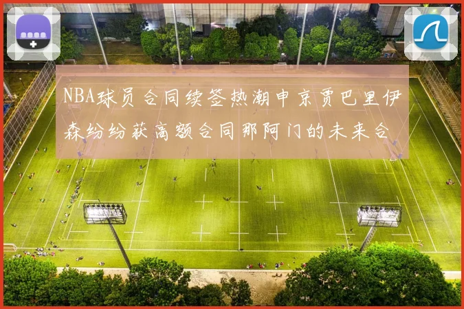 NBA球员合同续签热潮申京贾巴里伊森纷纷获高额合同那阿门的未来合同将如何定价