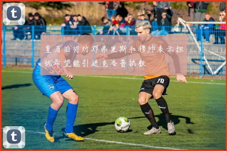 皇马旧将对邓弗里斯和穆帅表示担忧希望能引进克洛普执教