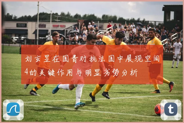 刘玄昱在国青对抗法国中展现空间4的关键作用与明显劣势分析