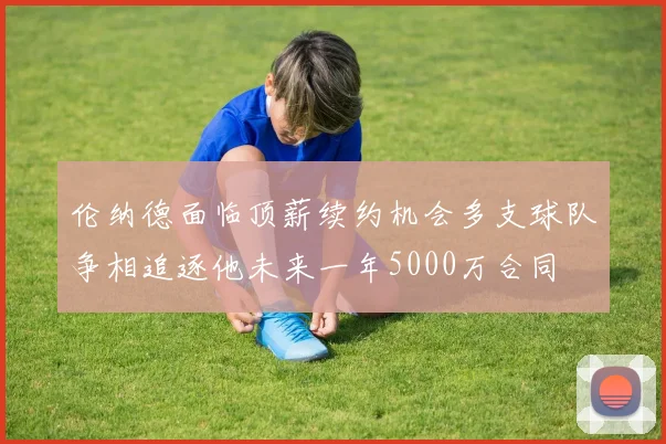 伦纳德面临顶薪续约机会多支球队争相追逐他未来一年5000万合同
