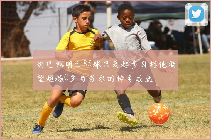 姆巴佩明白85球只是起步目标他渴望超越C罗与劳尔的传奇成就